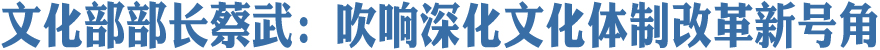 文化部部长蔡武：吹响深化文化体制改革新号角